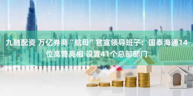 九融配资 万亿券商“航母”官宣领导班子：国泰海通14位高管亮相 设置41个总部部门