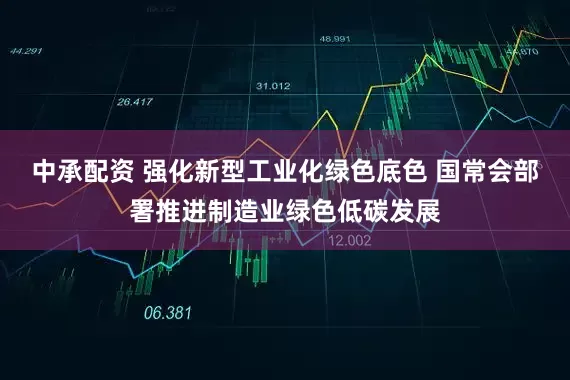中承配资 强化新型工业化绿色底色 国常会部署推进制造业绿色低碳发展