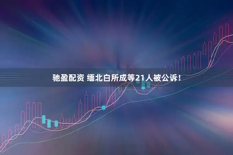 驰盈配资 缅北白所成等21人被公诉！