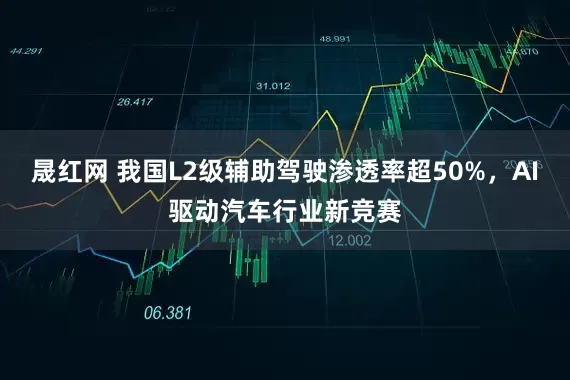 晟红网 我国L2级辅助驾驶渗透率超50%，AI驱动汽车行业新竞赛