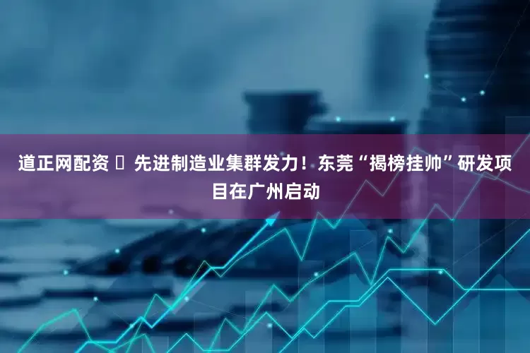 道正网配资 ​先进制造业集群发力！东莞“揭榜挂帅”研发项目在广州启动