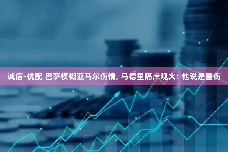 诚信-优配 巴萨模糊亚马尔伤情, 马德里隔岸观火: 他说是重伤